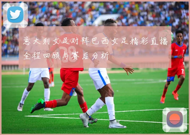 意大利女足对阵巴西女足精彩直播全程回顾与赛后分析
