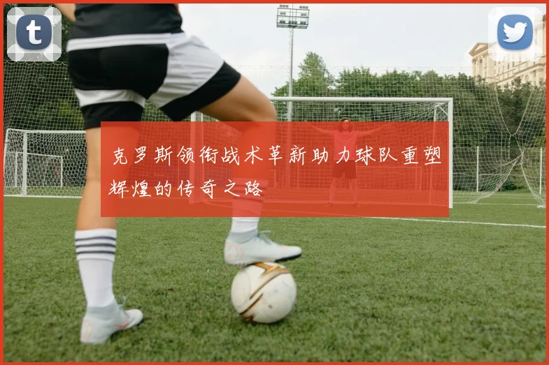 克罗斯领衔战术革新助力球队重塑辉煌的传奇之路
