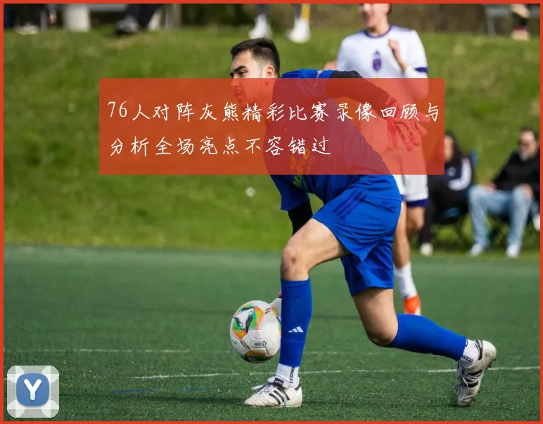 76人对阵灰熊精彩比赛录像回顾与分析全场亮点不容错过