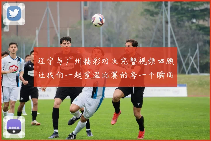 辽宁与广州精彩对决完整视频回顾让我们一起重温比赛的每一个瞬间